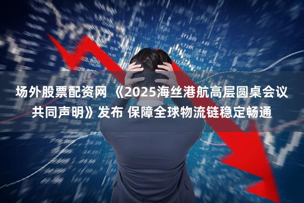 场外股票配资网 《2025海丝港航高层圆桌会议共同声明》发布 保障全球物流链稳定畅通
