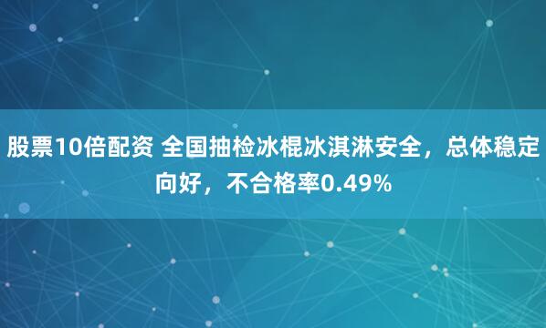 股票10倍配资 全国抽检冰棍冰淇淋安全，总体稳定向好，不合格率0.49%