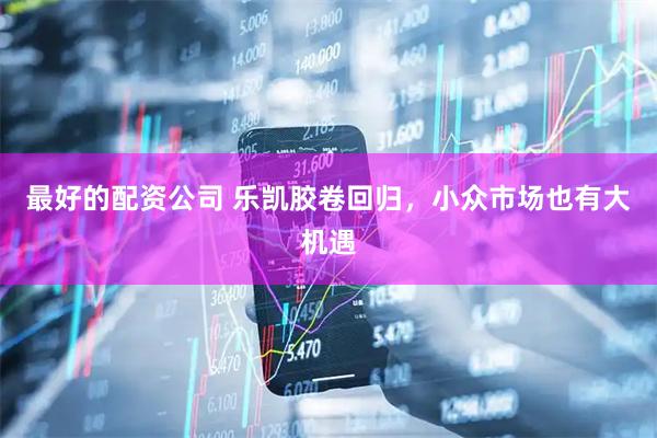 最好的配资公司 乐凯胶卷回归，小众市场也有大机遇