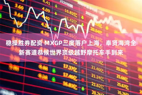 稳操胜券配资 MXGP三度落户上海，奉贤海湾全新赛道恭候世界顶级越野摩托车手到来