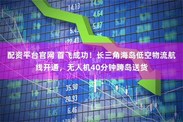 配资平台官网 首飞成功！长三角海岛低空物流航线开通，无人机40分钟跨岛送货