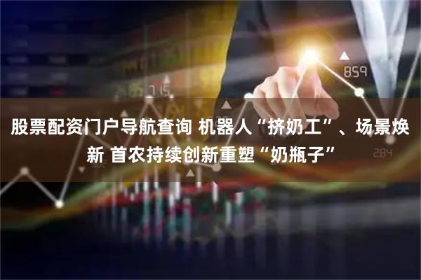 股票配资门户导航查询 机器人“挤奶工”、场景焕新 首农持续创新重塑“奶瓶子”