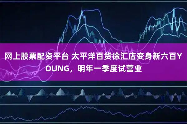 网上股票配资平台 太平洋百货徐汇店变身新六百YOUNG，明年一季度试营业