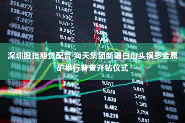 深圳股指期货配资 海天集团新疆白山头铜多金属矿举行普查开钻仪式