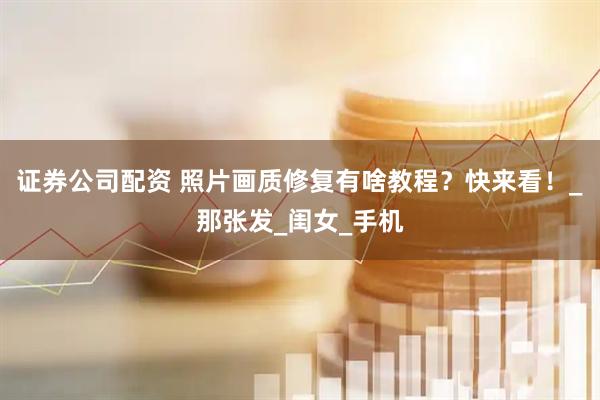 证券公司配资 照片画质修复有啥教程？快来看！_那张发_闺女_手机