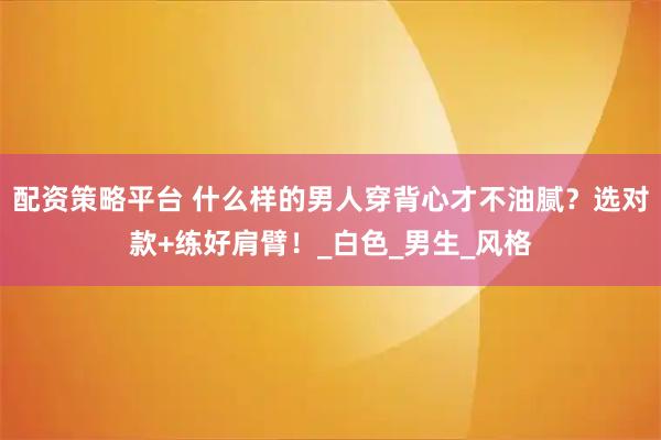 配资策略平台 什么样的男人穿背心才不油腻？选对款+练好肩臂！_白色_男生_风格