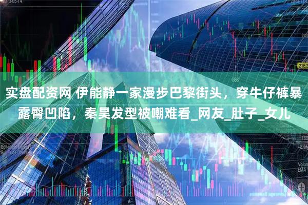 实盘配资网 伊能静一家漫步巴黎街头，穿牛仔裤暴露臀凹陷，秦昊发型被嘲难看_网友_肚子_女儿