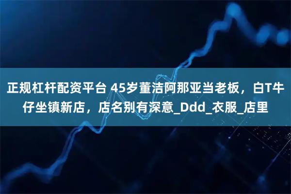 正规杠杆配资平台 45岁董洁阿那亚当老板，白T牛仔坐镇新店，店名别有深意_Ddd_衣服_店里