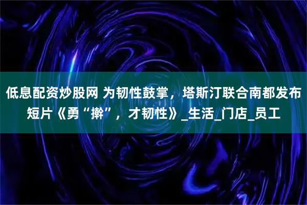 低息配资炒股网 为韧性鼓掌，塔斯汀联合南都发布短片《勇“擀”，才韧性》_生活_门店_员工