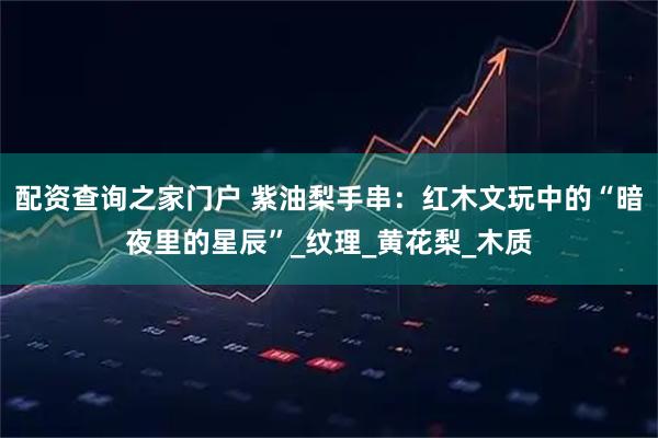 配资查询之家门户 紫油梨手串：红木文玩中的“暗夜里的星辰”_纹理_黄花梨_木质