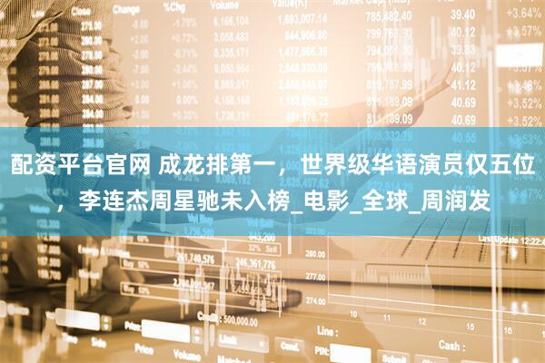 配资平台官网 成龙排第一，世界级华语演员仅五位，李连杰周星驰未入榜_电影_全球_周润发
