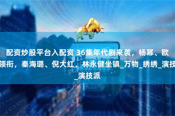 配资炒股平台入配资 36集年代剧来袭，杨幂、欧豪领衔，秦海璐、倪大红、林永健坐镇_万物_绣绣_演技派