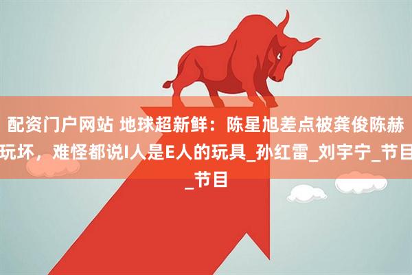 配资门户网站 地球超新鲜：陈星旭差点被龚俊陈赫玩坏，难怪都说I人是E人的玩具_孙红雷_刘宇宁_节目