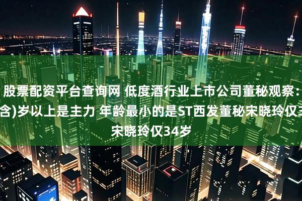 股票配资平台查询网 低度酒行业上市公司董秘观察：50(含)岁以上是主力 年龄最小的是ST西发董秘宋晓玲仅34岁