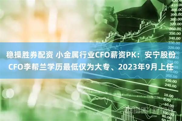 稳操胜券配资 小金属行业CFO薪资PK：安宁股份CFO李帮兰学历最低仅为大专、2023年9月上任