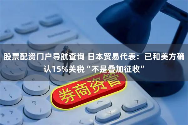 股票配资门户导航查询 日本贸易代表：已和美方确认15%关税“不是叠加征收”