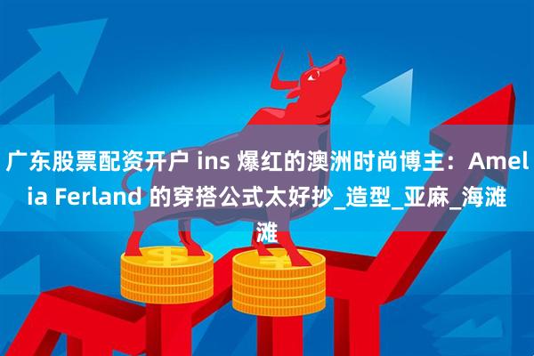 广东股票配资开户 ins 爆红的澳洲时尚博主：Amelia Ferland 的穿搭公式太好抄_造型_亚麻_海滩