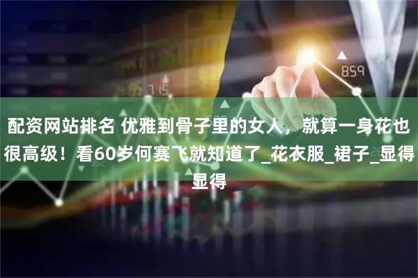 配资网站排名 优雅到骨子里的女人，就算一身花也很高级！看60岁何赛飞就知道了_花衣服_裙子_显得
