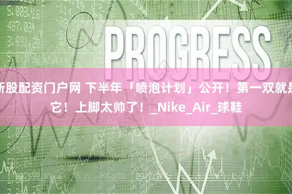 新股配资门户网 下半年「喷泡计划」公开！第一双就是它！上脚太帅了！_Nike_Air_球鞋