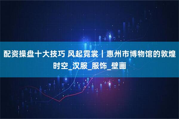 配资操盘十大技巧 风起霓裳｜惠州市博物馆的敦煌时空_汉服_服饰_壁画