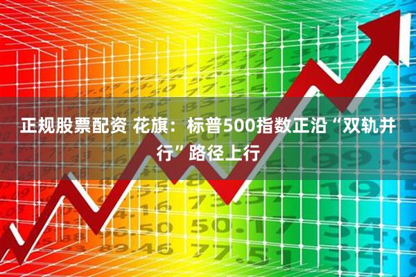 正规股票配资 花旗：标普500指数正沿“双轨并行”路径上行