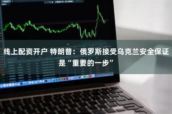 线上配资开户 特朗普：俄罗斯接受乌克兰安全保证是“重要的一步”