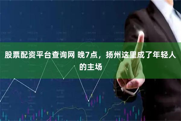 股票配资平台查询网 晚7点，扬州这里成了年轻人的主场