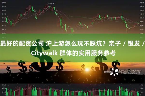 最好的配资公司 沪上游怎么玩不踩坑？亲子 / 银发 / Citywalk 群体的实用服务参考