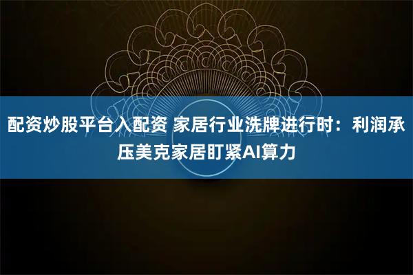 配资炒股平台入配资 家居行业洗牌进行时：利润承压美克家居盯紧AI算力