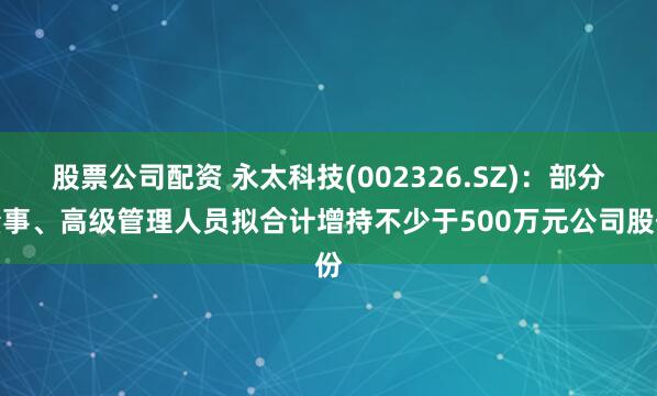 股票公司配资 永太科技(002326.SZ)：部分董事、高级管理人员拟合计增持不少于500万元公司股份