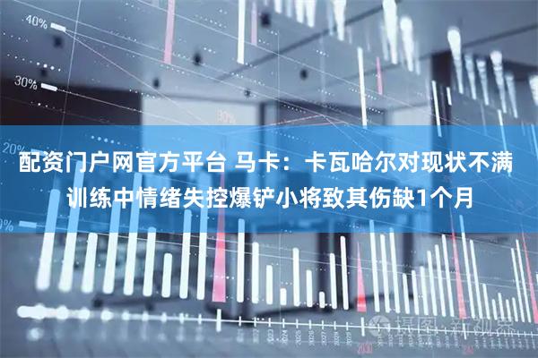 配资门户网官方平台 马卡：卡瓦哈尔对现状不满 训练中情绪失控爆铲小将致其伤缺1个月