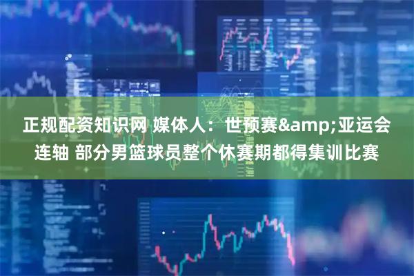 正规配资知识网 媒体人：世预赛&亚运会连轴 部分男篮球员整个休赛期都得集训比赛