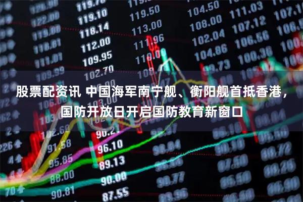 股票配资讯 中国海军南宁舰、衡阳舰首抵香港,国防开放日开启国防教育新窗口