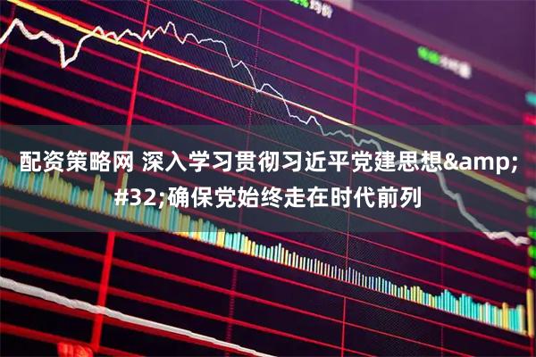 配资策略网 深入学习贯彻习近平党建思想 确保党始终走在时代前列