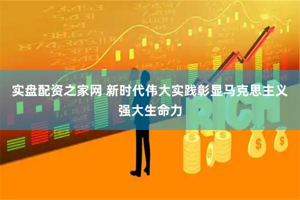 实盘配资之家网 新时代伟大实践彰显马克思主义强大生命力