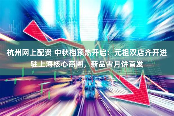 杭州网上配资 中秋档预热开启：元祖双店齐开进驻上海核心商圈，新品雪月饼首发