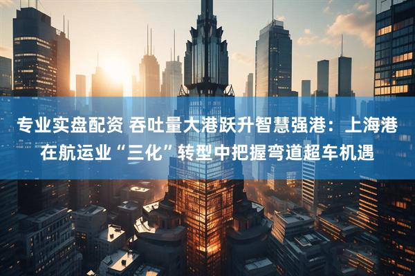 专业实盘配资 吞吐量大港跃升智慧强港：上海港在航运业“三化”转型中把握弯道超车机遇