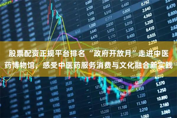 股票配资正规平台排名 “政府开放月”走进中医药博物馆，感受中医药服务消费与文化融合新实践